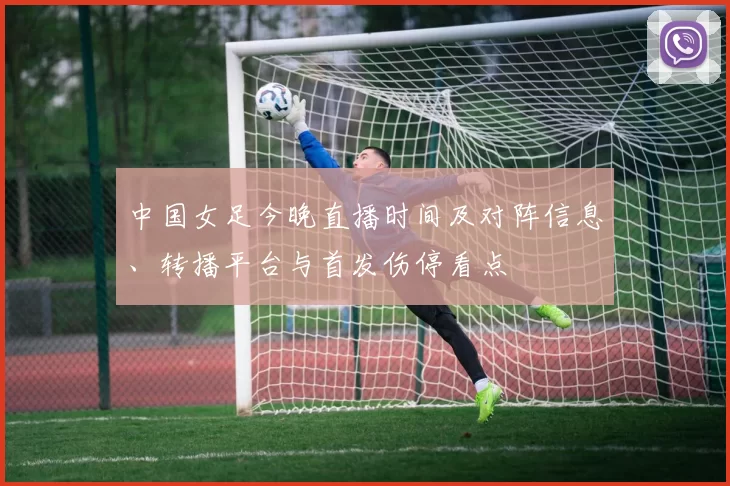 中国女足今晚直播时间及对阵信息、转播平台与首发伤停看点