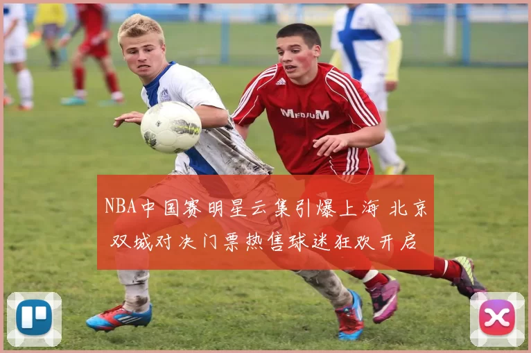 NBA中国赛明星云集引爆上海 北京 双城对决门票热售球迷狂欢开启