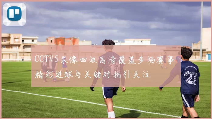 CCTV5录像回放高清覆盖多场赛事 精彩进球与关键对抗引关注