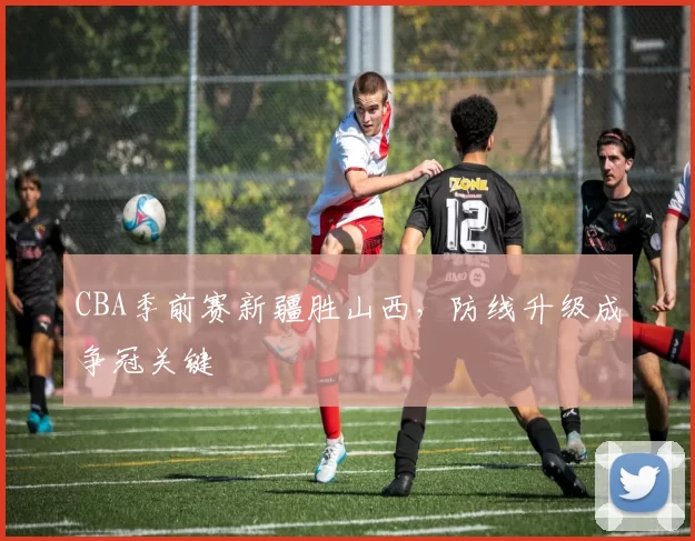 CBA季前赛新疆胜山西，防线升级成争冠关键