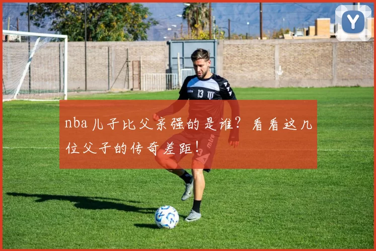 nba儿子比父亲强的是谁？看看这几位父子的传奇差距！