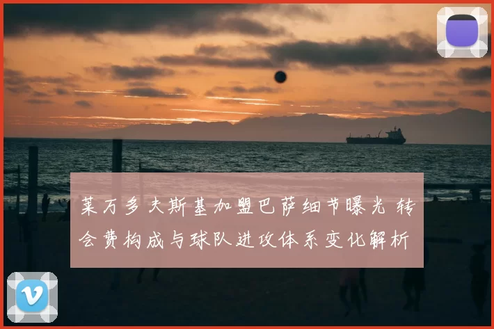 莱万多夫斯基加盟巴萨细节曝光 转会费构成与球队进攻体系变化解析