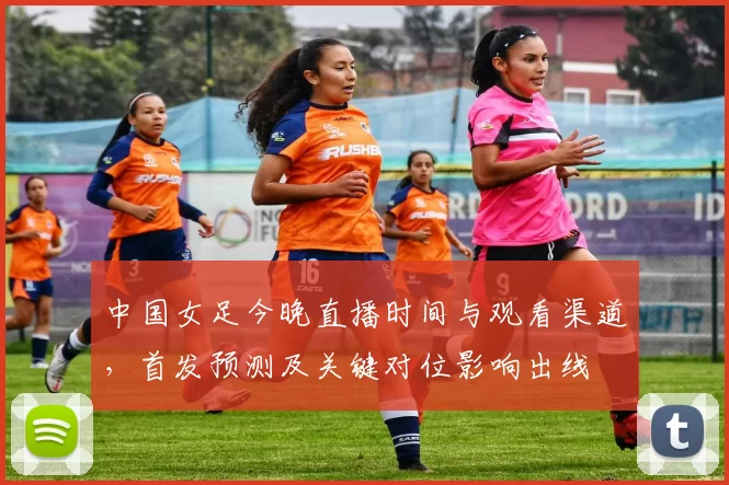 中国女足今晚直播时间与观看渠道，首发预测及关键对位影响出线