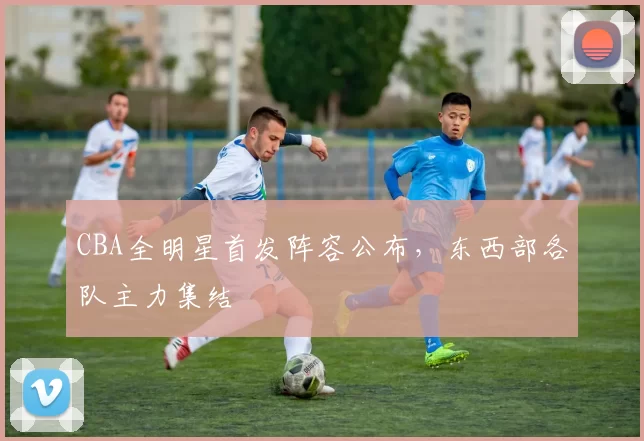 CBA全明星首发阵容公布，东西部各队主力集结