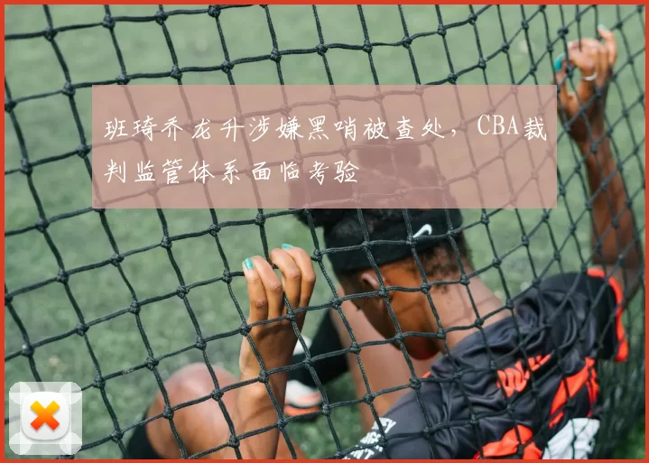 班琦乔龙升涉嫌黑哨被查处，CBA裁判监管体系面临考验