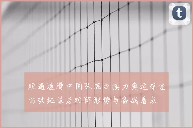 短道速滑中国队混合接力奥运夺金打破纪录后对阵形势与备战看点
