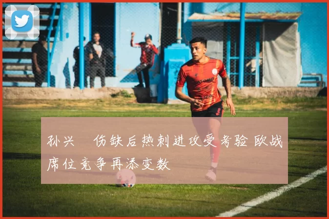 孙兴慜伤缺后热刺进攻受考验 欧战席位竞争再添变数