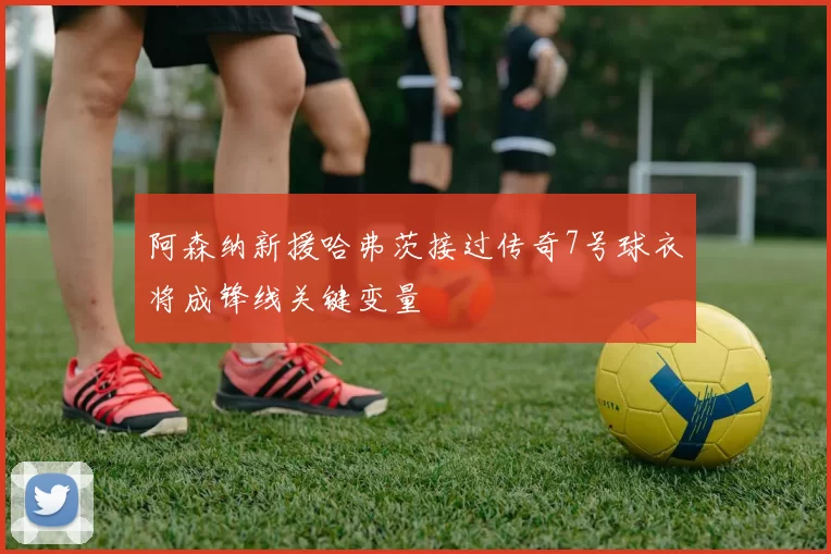 阿森纳新援哈弗茨接过传奇7号球衣将成锋线关键变量
