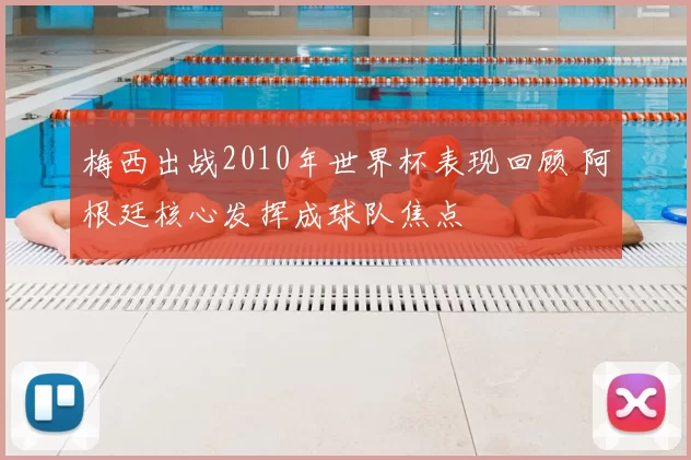 梅西出战2010年世界杯表现回顾 阿根廷核心发挥成球队焦点