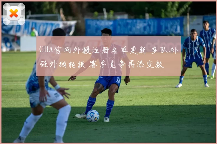 CBA官网外援注册名单更新 多队补强外线轮换 赛季竞争再添变数