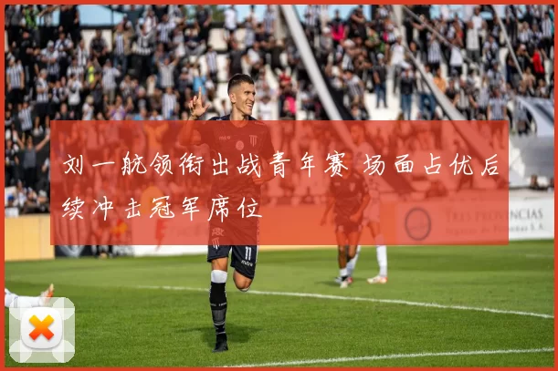 刘一航领衔出战青年赛 场面占优后续冲击冠军席位