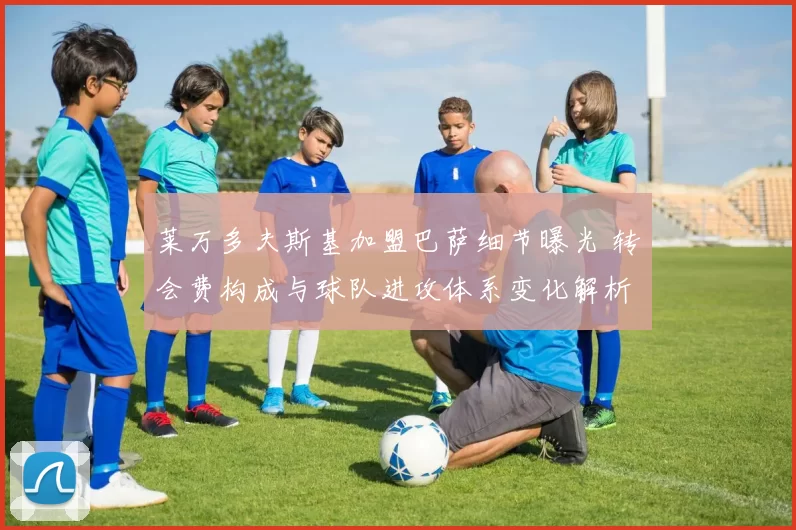 莱万多夫斯基加盟巴萨细节曝光 转会费构成与球队进攻体系变化解析