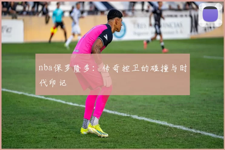 nba保罗隆多：传奇控卫的碰撞与时代印记