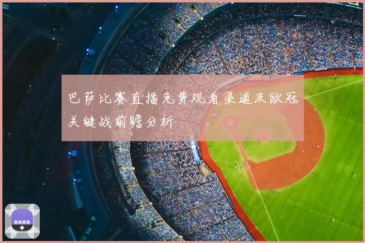 巴萨比赛直播免费观看渠道及欧冠关键战前瞻分析