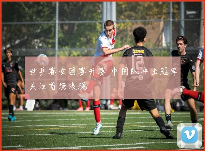 世乒赛女团赛开赛 中国队冲击冠军关注首场表现
