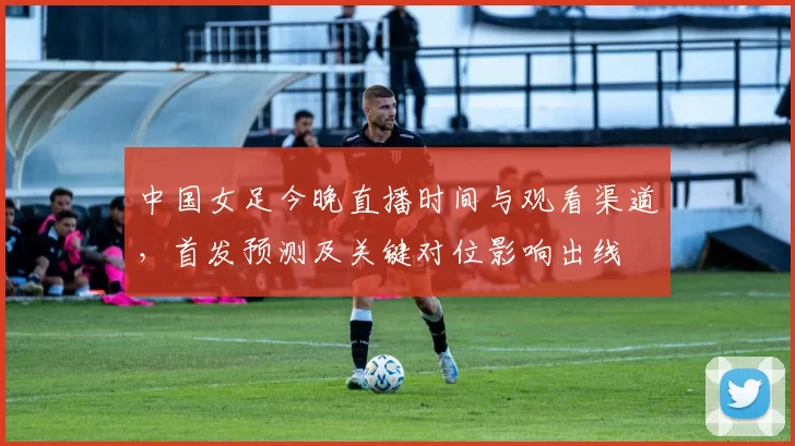 中国女足今晚直播时间与观看渠道,首发预测及关键对位影响出线