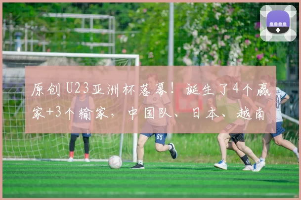 原创 U23亚洲杯落幕！诞生了4个赢家+3个输家，中国队、日本、越南在列