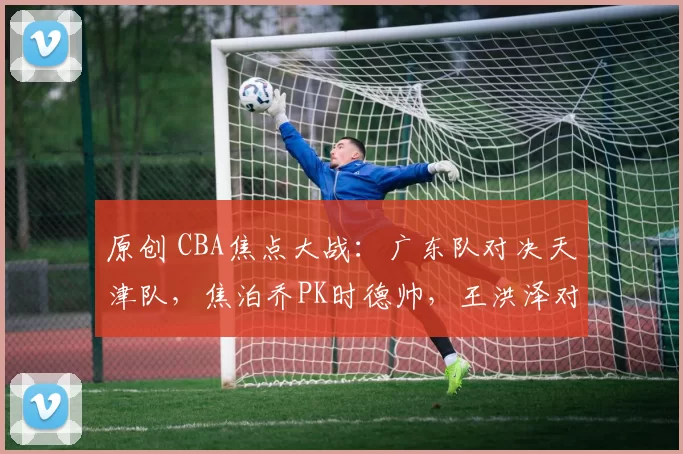 原创 CBA焦点大战：广东队对决天津队，焦泊乔PK时德帅，王洪泽对阵赖俊豪