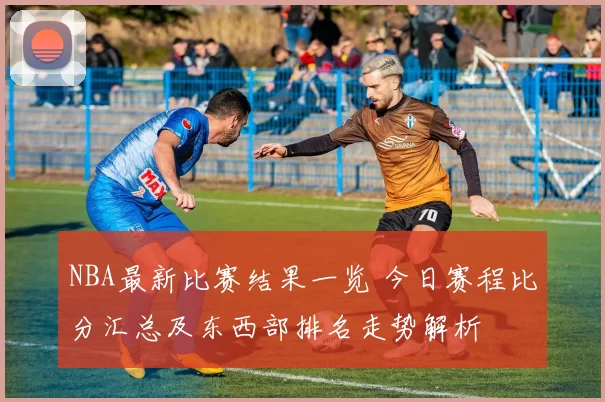 NBA最新比赛结果一览 今日赛程比分汇总及东西部排名走势解析