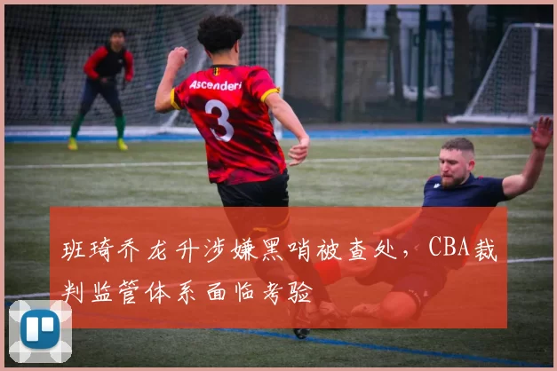班琦乔龙升涉嫌黑哨被查处,CBA裁判监管体系面临考验
