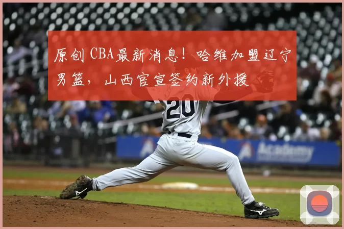 原创 CBA最新消息！哈维加盟辽宁男篮，山西官宣签约新外援