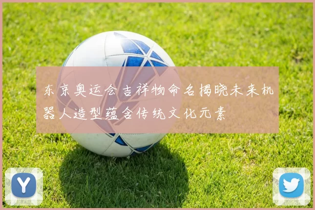 东京奥运会吉祥物命名揭晓未来机器人造型蕴含传统文化元素