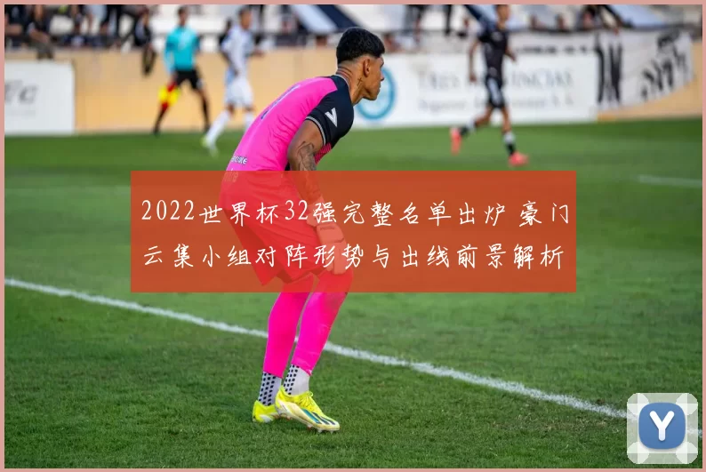 2022世界杯32强完整名单出炉 豪门云集小组对阵形势与出线前景解析