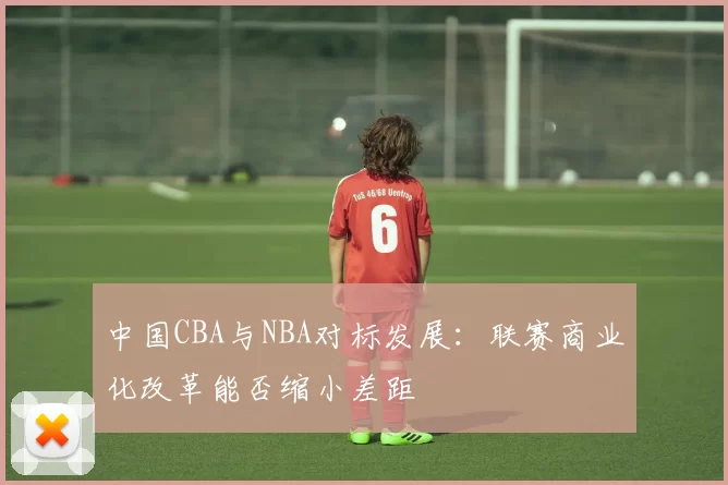 中国CBA与NBA对标发展：联赛商业化改革能否缩小差距