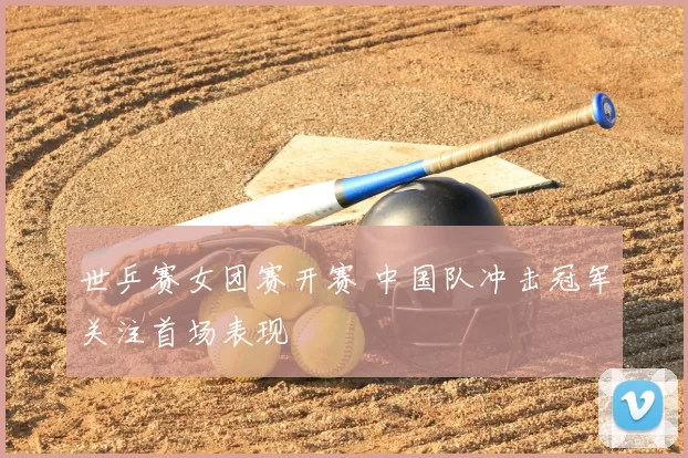 世乒赛女团赛开赛 中国队冲击冠军关注首场表现