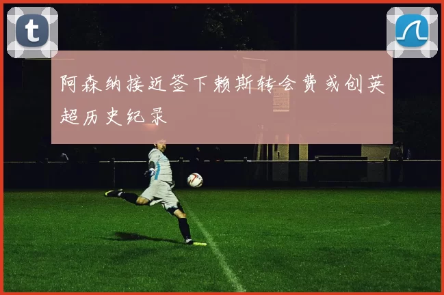 阿森纳接近签下赖斯转会费或创英超历史纪录