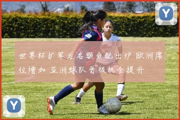 世界杯扩军后名额分配出炉 欧洲席位增加 亚洲球队晋级机会提升