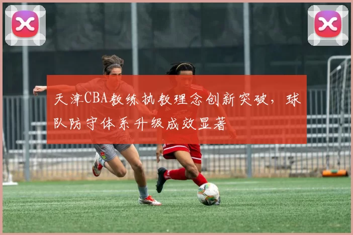 天津CBA教练执教理念创新突破，球队防守体系升级成效显著