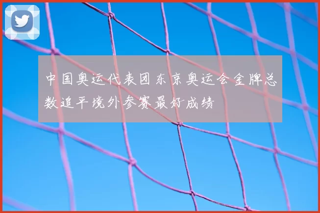 中国奥运代表团东京奥运会金牌总数追平境外参赛最好成绩