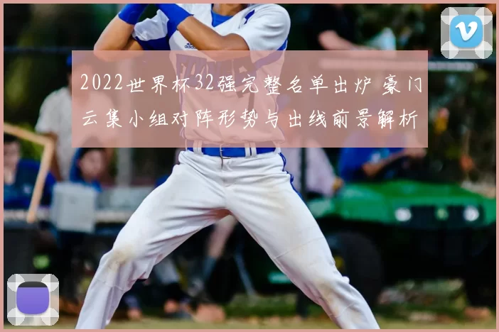 2022世界杯32强完整名单出炉 豪门云集小组对阵形势与出线前景解析