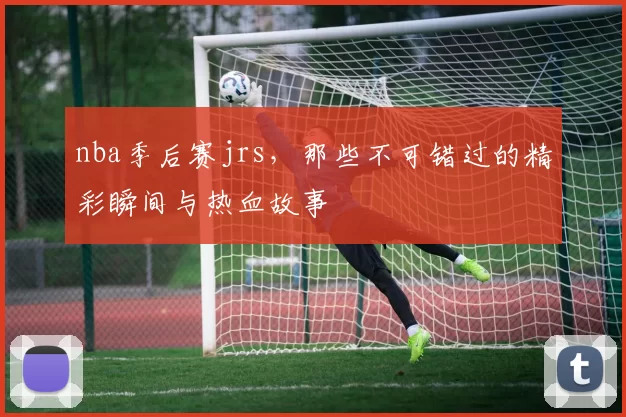 nba季后赛jrs,那些不可错过的精彩瞬间与热血故事