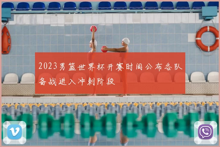 2023男篮世界杯开赛时间公布各队备战进入冲刺阶段