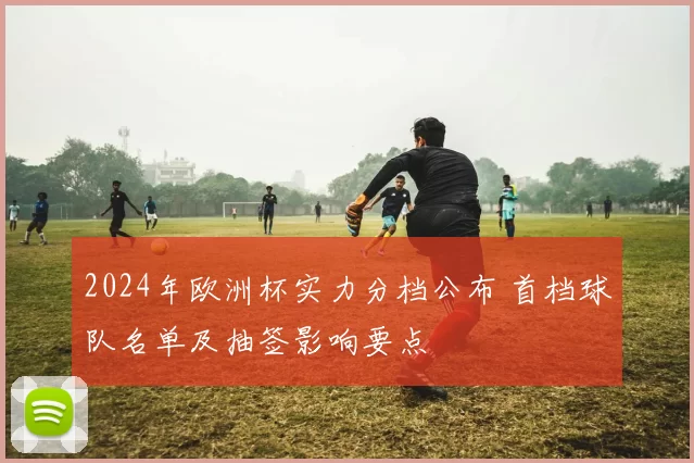 2024年欧洲杯实力分档公布 首档球队名单及抽签影响要点