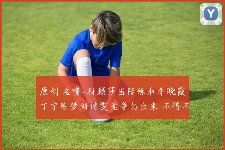 原创 名嘴_孙颖莎当陪练和李晓霞丁宁陈梦刘诗雯竞争打出来 不得不佩服