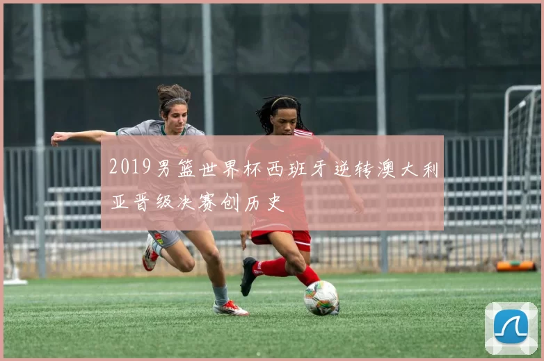 2019男篮世界杯西班牙逆转澳大利亚晋级决赛创历史