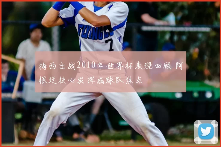梅西出战2010年世界杯表现回顾 阿根廷核心发挥成球队焦点