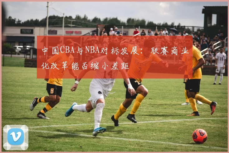 中国CBA与NBA对标发展：联赛商业化改革能否缩小差距