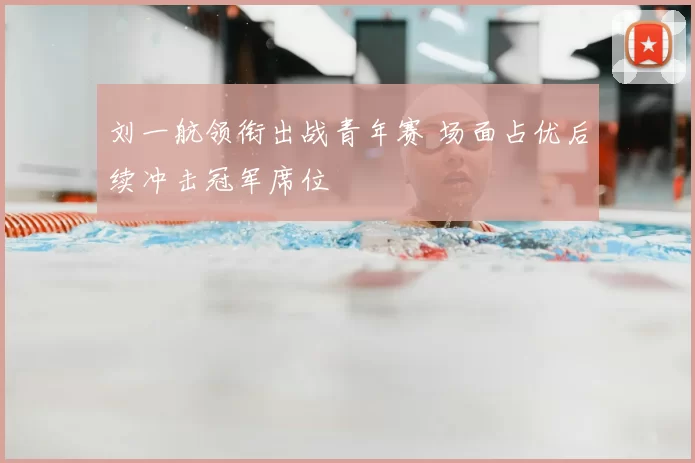 刘一航领衔出战青年赛 场面占优后续冲击冠军席位