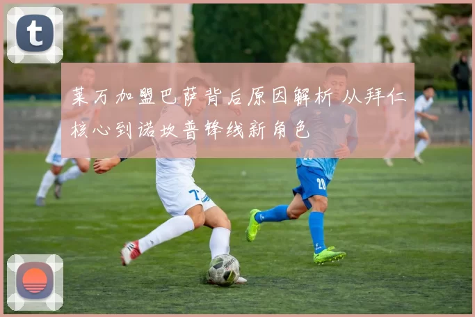 莱万加盟巴萨背后原因解析 从拜仁核心到诺坎普锋线新角色