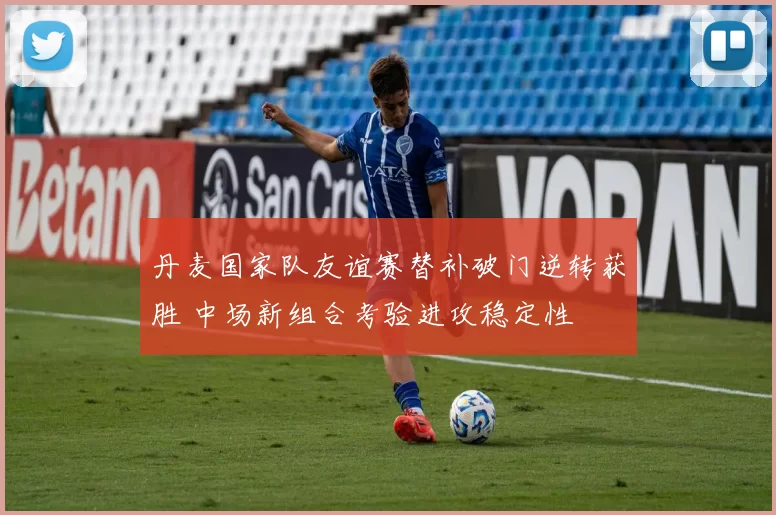 丹麦国家队友谊赛替补破门逆转获胜 中场新组合考验进攻稳定性