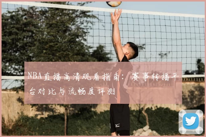 NBA直播高清观看指南：赛事转播平台对比与流畅度评测