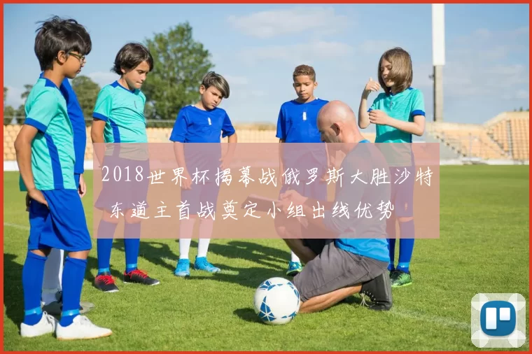 2018世界杯揭幕战俄罗斯大胜沙特 东道主首战奠定小组出线优势