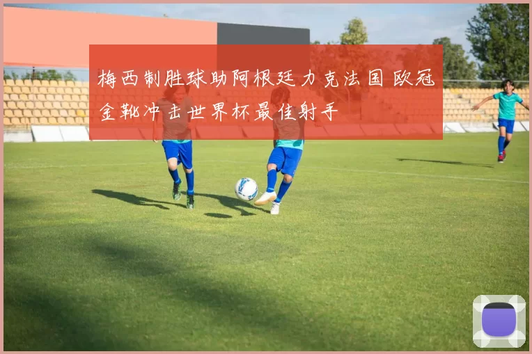 梅西制胜球助阿根廷力克法国 欧冠金靴冲击世界杯最佳射手