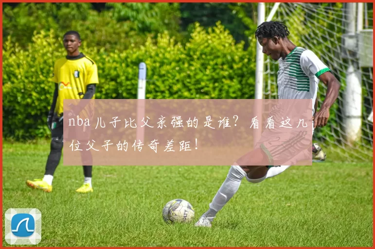 nba儿子比父亲强的是谁？看看这几位父子的传奇差距！