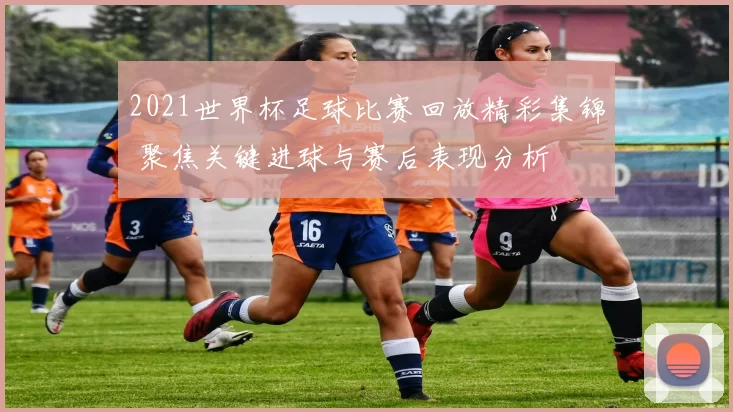 2021世界杯足球比赛回放精彩集锦 聚焦关键进球与赛后表现分析