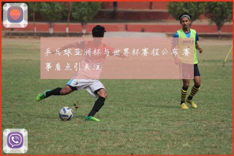 乒乓球亚洲杯与世界杯赛程公布 赛事看点引关注